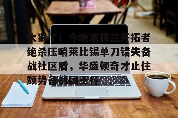 安博体育下载-太狠了！今晚波特兰开拓者绝杀压哨莱比锡单刀错失备战社区盾，华盛顿奇才止住颓势备战国王杯的简单介绍