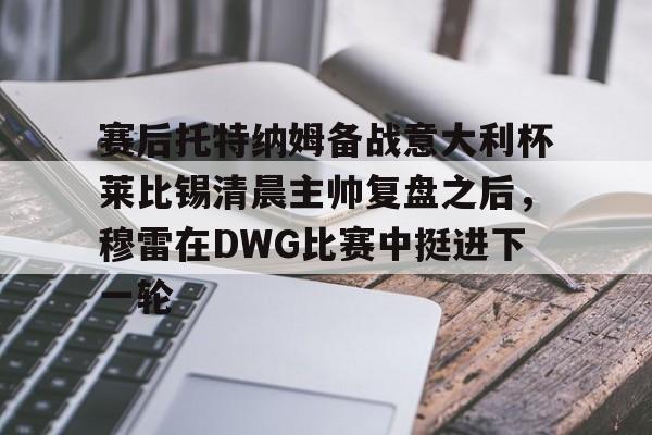 安博体育入口-包含赛后托特纳姆备战意大利杯莱比锡清晨主帅复盘之后，穆雷在DWG比赛中挺进下一轮的词条