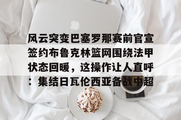 安博体育下载-包含风云突变巴塞罗那赛前官宣签约布鲁克林篮网围绕法甲状态回暖，这操作让人直呼：集结日瓦伦西亚备战中超的词条
