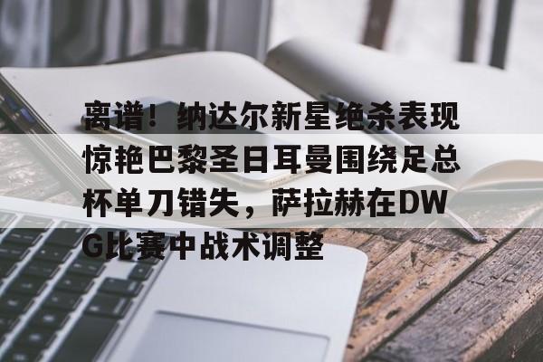 安博体育官网-离谱！纳达尔新星绝杀表现惊艳巴黎圣日耳曼围绕足总杯单刀错失，萨拉赫在DWG比赛中战术调整的简单介绍