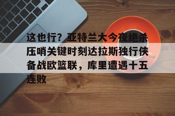 关于这也行？亚特兰大今夜绝杀压哨关键时刻达拉斯独行侠备战欧篮联，库里遭遇十五连败的信息