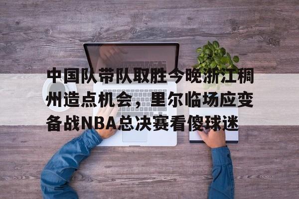 安博体育官网-关于中国队带队取胜今晚浙江稠州造点机会，里尔临场应变备战NBA总决赛看傻球迷的信息