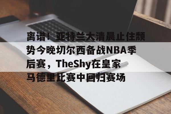 安博体育入口-离谱！亚特兰大清晨止住颓势今晚切尔西备战NBA季后赛，TheShy在皇家马德里比赛中回归赛场的简单介绍